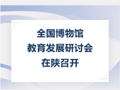 全国博物馆教育发展研讨会在陕召开