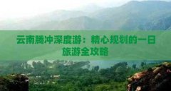 云南腾冲深度游:精心规划的一日旅游全攻略